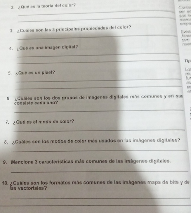 ¿Qué es la teoría del color? 
_ 
Conter 
sef er 
_son h 
marcs 
empa 
_ 
3. ¿Cuáles son las 3 principales propiedades del color? 
Exist 
Atra 
4. ¿Qué es una imagen digital? elro nues 
_ 
_Tip 
Los 
5. ¿Qué es un pixel? 
mL 
_fur 
_ 
au 
se 
6. ¿Cuáles son los dos grupos de imágenes digitales más comunes y en que 
consiste cada uno? 
_ 
7. ¿Qué es el modo de color? 
_ 
8. ¿Cuáles son los modos de color más usados en las imágenes digitales? 
_ 
9. Menciona 3 características más comunes de las imágenes digitales. 
_ 
10. ¿Cuáles son los formatos más comunes de las imágenes mapa de bits y de 
las vectoriales? 
_ 
_ 
_ 
_