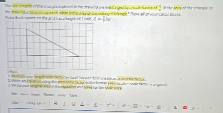 The side lengtts of the triangle depicted in the drawing were enfarged by a scale factor of  9/6  If the ares of the trangle in 
the drawing is 16 unts squared, what is the area of the enfarged triangle? Show all of your calculations 
Note: Each square on the grid has a length of 1 unit. A= 1/2 lw
Shepes 
1. Mutiply your length scale factor by itself (square it) to create an area scale facor. 
2. Wtte an equation using the area scale factor in the format y=kx (scale = scale factor x original). 
3. Wite your original area in the equation and sobe for the scale area. 
Eds Vew Iert Forman Toois Tade 
Lp Paragraph