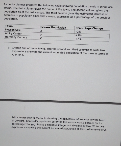 A county planner prepares the following table showing population trends in three local 
towns. The first column gives the name of the town. The second column gives the 
population as of the last census. The third column gives the estimated increase or 
decrease in population since that census, expressed as a percentage of the previous 
population. 
a. Choose one of these towns. Use the second and third columns to write two 
expressions showing the current estimated population of the town in terms of
x, y, or z. 
b. Add a fourth row to the table showing the population information for the town 
of Concord. Concord's population as of the last census was p people; for its 
percentage change, choose a negative integer not divisible by two. Write two 
expressions showing the current estimated population of Concord in terms of p.