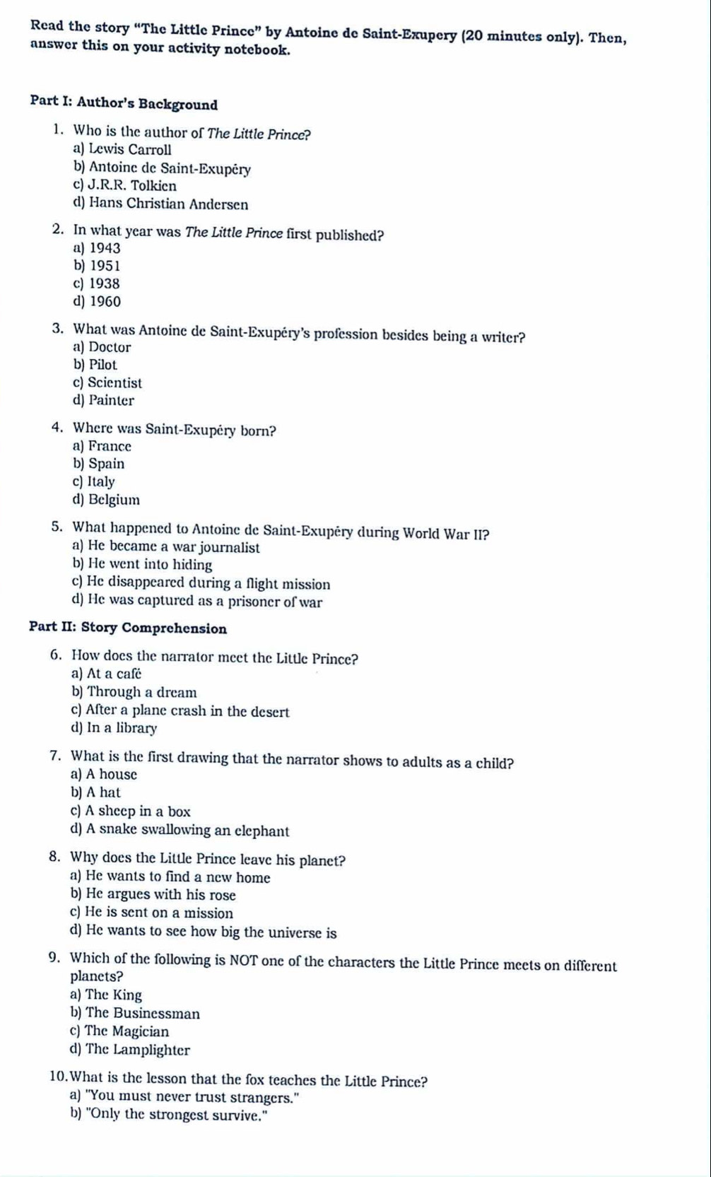 Read the story “The Little Prince” by Antoine de Saint-Exupery (20 minutes only). Then,
answer this on your activity notebook.
Part I: Author’s Background
1. Who is the author of The Little Prince?
a) Lewis Carroll
b) Antoine de Saint-Exupéry
c) J.R.R. Tolkien
d) Hans Christian Andersen
2. In what year was The Little Prince first published?
a) 1943
b) 1951
c) 1938
d) 1960
3. What was Antoine de Saint-Exupéry’s profession besides being a writer?
a) Doctor
b) Pilot
c) Scientist
d) Painter
4. Where was Saint-Exupéry born?
a) France
b) Spain
c) Italy
d) Belgium
5. What happened to Antoine de Saint-Exupéry during World War II?
a) He became a war journalist
b) He went into hiding
c) He disappeared during a flight mission
d) He was captured as a prisoner of war
Part II: Story Comprehension
6. How does the narrator meet the Little Prince?
a) At a café
b) Through a drcam
c) After a plane crash in the desert
d) In a library
7. What is the first drawing that the narrator shows to adults as a child?
a) A house
b) A hat
c) A sheep in a box
d) A snake swallowing an clephant
8. Why does the Little Prince leave his planet?
a) He wants to find a new home
b) He argues with his rose
c) He is sent on a mission
d) He wants to see how big the universe is
9. Which of the following is NOT one of the characters the Little Prince meets on different
planets?
a) The King
b) The Businessman
c) The Magician
d) The Lamplighter
10.What is the lesson that the fox teaches the Little Prince?
a) "You must never trust strangers."
b) "Only the strongest survive."