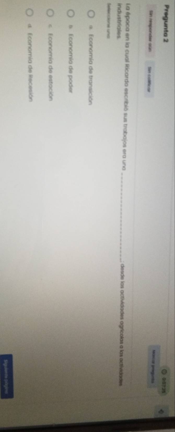 Pregunta 2 0:0? 25
Marcas grequeía
Sin responder aún Sin calificar
La época en la cual Ricardo escribió sus trabajos era una _desde las actividades agrícolas a las actividades
industriales.
Sefeccions une
s Economía de transición
s. Economía de poder
c Economía de estación
4. Economia de Recesión
Siguients pagins
