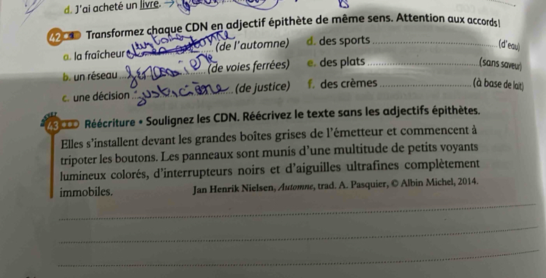 J'ai acheté un livre. → 
00 Transformez chaque CDN en adjectif épithète de même sens. Attention aux accords 
a. la fraîcheur (de l’automne) d. des sports_ 
(d'eau) 
b. un réseau _(de voies ferrées) e. des plats_ 
(sans saveur) 
c. une décision _(de justice) f des crèmes_ 
(à base de lait) 
2S0D Réécriture « Soulignez les CDN. Réécrivez le texte sans les adjectifs épithètes. 
Elles s'installent devant les grandes boîtes grises de l'émetteur et commencent à 
tripoter les boutons. Les panneaux sont munis d’une multitude de petits voyants 
lumineux colorés, d'interrupteurs noirs et d'aiguilles ultrafines complètement 
immobiles. Jan Henrik Nielsen, Automne, trad. A. Pasquier, © Albin Michel, 2014. 
_ 
_ 
_