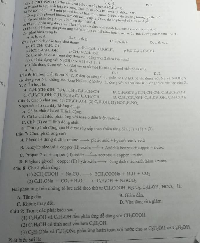 Br₂ Cầu 3 (SBT-KNTT), Cho các phát biểu sau về phenol (C_6H_5OH): C. 4. D. 5.
a) Phenol là hợp chất hữu cơ trong phân tử có vòng benzene và nhóm -OH
b) Do có nhóm -OH nên phenol tan vô hạn trong nước ở điều kiện thường tương tư ethanol
c) Dung địch phenol không làm đối màu giấy quỳ tim, do đó phenol có tỉnh acid yểu
d) Phenol phản ứng được với dung dịch NaOH
(4) e) Phenol phản ứng được với Na_2CO_3 do có tỉnh acid mạnh hơn nắc 2 của carbonic acid.
g) Phenol dễ tham gia phần ứng thể bromine và thể nitro hơn benzene do ảnh hường của nhóm -OH 
Các phát biểu đúng là
A. a, b, c, d
B. a, c, d, g C. b, c, d, c.
Câu 4: Cho dãy các hợp chất thơm: D c,d,e,g
p-HO-CH_2-C_6H_4-OH p HO-C_6H_4-COOC_2H_5
p-HCOO-C_6H_4-OH p-CH_3O-C_6H_4-OH p-HO-C_6H_4-COOH
Có bao nhiều chất trong dãy thỏa mãn đồng thời 2 điều kiện sau?
(a) Chỉ tác dụng với NaOH theo tỉ lệ mol 1:1.
(b) Tác dụng được với Na (dư) tạo ra số mol H_2 bằng số mol chất phản ứng
A. 3. B. 4. C. 1.
D. 2
Câu 5: Ba hợp chất thơm X, Y, Z đều có công thức phân tử C_4H_8O. X tác dụng với Na và NaOH; Y
tác dụng với Na, không tác dụng NaOH; Z không tắc dụng với Na và NaOH Công thức cầu tao của X,
(1)  Y, Z lần lượt là:
A. C_6H_4(CH_3)OH;C_6H_5OCH_3;C_6H_5CH_2OH.
C. C_6H_5CH_2OH;C_6H_5OCH_3;C_6H_4(CH_3)OH. B. C_6H_5OCH_3;C_6H_5CH_2OH;C_6H_4(CH_3)OH.
D. C_6H_4(CH_3)OH;C_6H_5CH_2OH;C_6H_5OCH_3
Câu 6: Cho 3 chất sau: (1) CH_3CH_2OH :(2) C_6H_5OH (3) HOC_5H_4NO_2.
Nhận xét nảo sau đây không đúng?
A. Cả ba chất đều có H linh động.
B. Cả ba chất đều phản ứng với base ở điều kiện thường.
C. Chất (3) có H linh động nhất.
D. Thứ tự linh động của H được sắp xếp theo chiều tăng dần (1)
Câu 7: Chọn phân ứng sai?
A. Phenol + dung djch bromine —→ picric acid + hydrobromic acid
B. benzylic alcohol + copper (I1) oxide —→ Andehit benzoic + copper + nước.
C. Propan-2-ol + copper (II) oxide — to aceton +coppe r + nước.
D. Ethylene glycol + copper (II) hydroxide —→ Dung dịch màu xanh thẳm + nước.
Câu 8: Cho 2 phản ứng:
(1) 2CH_3COOH+Na_2CO_3to 2CH_3COONa+H_2O+CO_2
(2) C_6H_5ONa+CO_2+H_2Oto C_6H_5OH+NaHCO_3
Hai phản ứng trên chứng tỏ lực acid theo thứ tự CH_3COOH,H_2CO_3,C_6H_5OH,HCO_3^(- là:
A. Tăng dần. B. Giảm dần.
C. Không thay đổi. D. Vừa tăng vừa giảm.
Câu 9: Trong các phát biểu sau:
(1) C_2)H_5OH và C_6H_5 □ OH đều phản ứng dễ dàng với CH_3COOH.
(2) C_2H_5OH có tỉnh acid yểu hơn C_6H_5OH.
(3) C_2H_5ONa và C_6H_5ONa la phản ứng hoàn toàn với nước cho ra C_2H_5OH và C_6H_5OH
Phát biểu sai là: