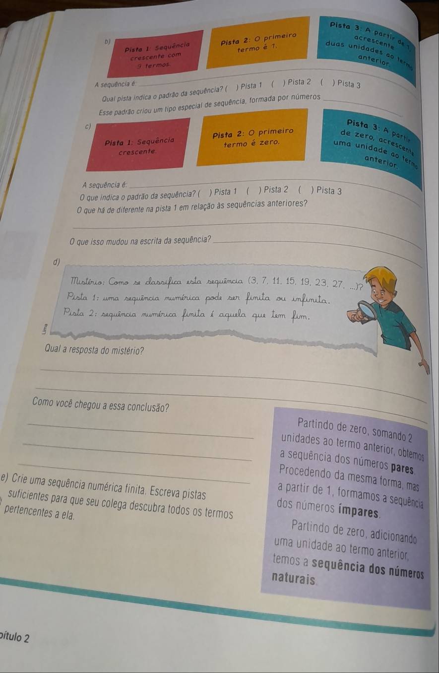 Pista 3: A partir de 1
bJ
Pista 1: Sequência Pista 2: O primeiro
acrescente
crescente com termo é 1.
_
u  as unidades    tr 
anterior
9 termos
A sequência é ) Pista 2 ( ) Pista 3
Qual pista indica o padrão da sequência? ( ) Pista 1 (
Esse padrão criou um tipo especial de sequência, formada por números_
c)
Pista 3: A part
Pista 1: Sequência Pista 2: O primeiro de zero, acrescente
crescente. termo é zero.
uma unidade ao term anterior
_
A sequência é:
_
O que indica o padrão da sequência? ( ) Pista 1 ( ) Pista 2 ( ) Pista 3
O que há de diferente na pista 1 em relação às sequências anteriores?
_
O que isso mudou na escrita da sequência?_
d)_
Mistírio: Como se classifica esta sequência (3, 7, 11, 15, 19, 23, 27, ...)?
Pista 1: uma sequência mumérica pode ser fimita ou imfimita
Pista 2: sequência mumérica fimita é aquela que tem fim.
Qual a resposta do mistério?
_
_
Como você chegou a essa conclusão?
_ Partindo de zero, somando 2
_unidades ao termo anterior, obtemos
_a sequência dos números pares
Procedendo da mesma forma, mas
e) Crie uma sequência numérica finita. Escreva pistas
a partir de 1, formamos a sequência
dos números ímpares.
suficientes para que seu colega descubra todos os termos  Partindo de zeão, adicionando
pertencentes a ela. uma unidade ao termo anterior,
temos a sequência dos números
naturais
pítulo 2