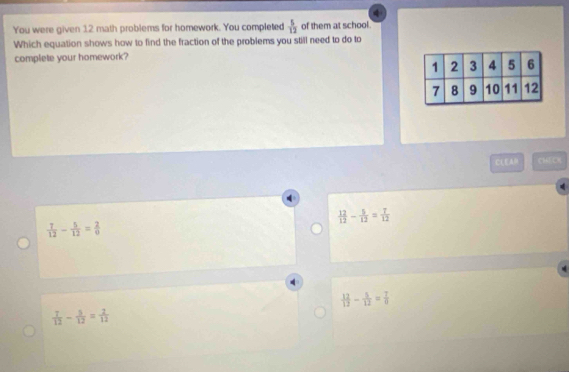 You were given 12 math problems for homework. You completed  5/12  of them at school.
Which equation shows how to find the fraction of the problems you still need to do to
complete your homework?
CLEAH CHECR
 12/12 - 5/12 = 7/12 
 7/12 - 5/12 = 2/9 
 12/12 - 5/12 = 7/0 
 7/12 - 5/12 = 2/12 