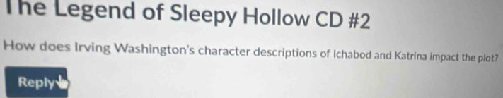 The Legend of Sleepy Hollow CD #2 
How does Irving Washington's character descriptions of Ichabod and Katrina impact the plot? 
Reply