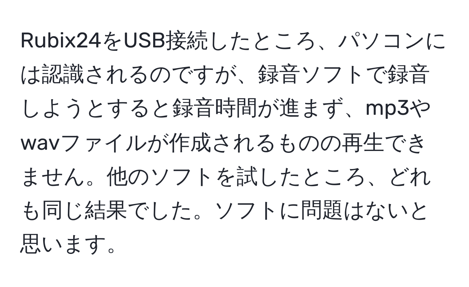 Rubix24をUSB接続したところ、パソコンには認識されるのですが、録音ソフトで録音しようとすると録音時間が進まず、mp3やwavファイルが作成されるものの再生できません。他のソフトを試したところ、どれも同じ結果でした。ソフトに問題はないと思います。