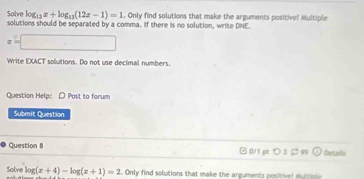 Solve log _13x+log _13(12x-1)=1. Only find solutions that make the arguments positive! Multiple 
solutions should be separated by a comma. If there is no solution, write DNE.
x=□
Write EXACT solutions. Do not use decimal numbers. 
Question Help: D Post to forum 
Submit Question 
Question 8 □0/1 pt つ 3 $ 99 odot Details 
Solve log (x+4)-log (x+1)=2. Only find solutions that make the arguments positivel Multiple