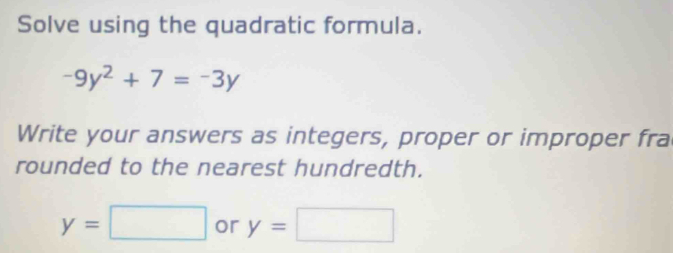 Solve using the quadratic formula.
-9y^2+7=-3y
Write your answers as integers, proper or improper fra 
rounded to the nearest hundredth.
y=□ or y=□