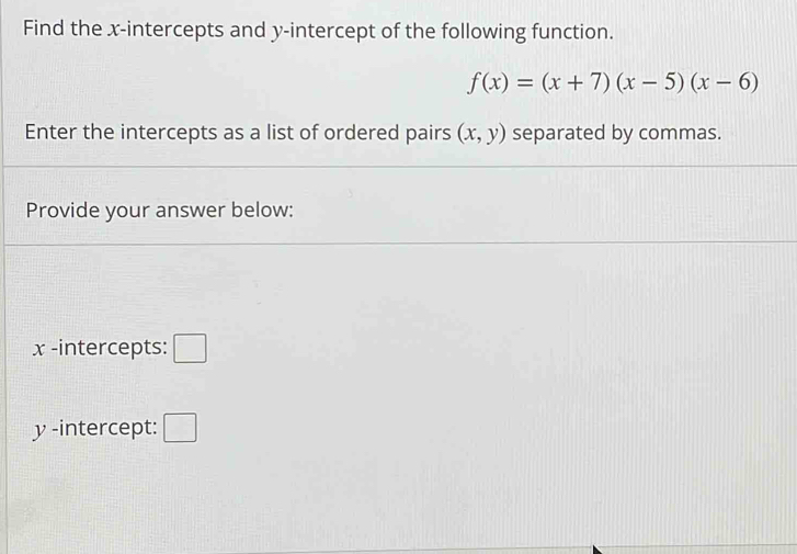 Find the x-intercepts and y-intercept of the following function.
f(x)=(x+7)(x-5)(x-6)
Enter the intercepts as a list of ordered pairs (x,y) separated by commas. 
Provide your answer below:
x -intercepts: □
y -intercept: □