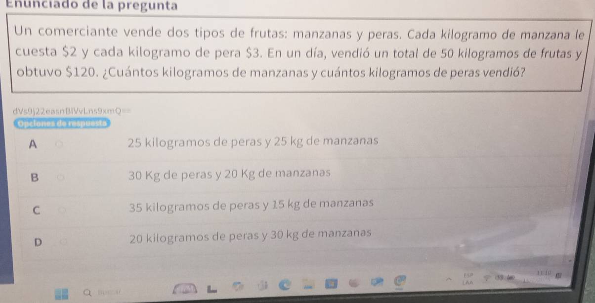 Enunciado de la pregunta
Un comerciante vende dos tipos de frutas: manzanas y peras. Cada kilogramo de manzana le
cuesta $2 y cada kilogramo de pera $3. En un día, vendió un total de 50 kilogramos de frutas y
obtuvo $120. ¿Cuántos kilogramos de manzanas y cuántos kilogramos de peras vendió?
dVs9j22easnBlVvLns9xmQ==
Opciones de respuesto
A 25 kilogramos de peras y 25 kg de manzanas
B 30 Kg de peras y 20 Kg de manzanas
C 35 kilogramos de peras y 15 kg de manzanas
D 20 kilogramos de peras y 30 kg de manzanas
11
Busca