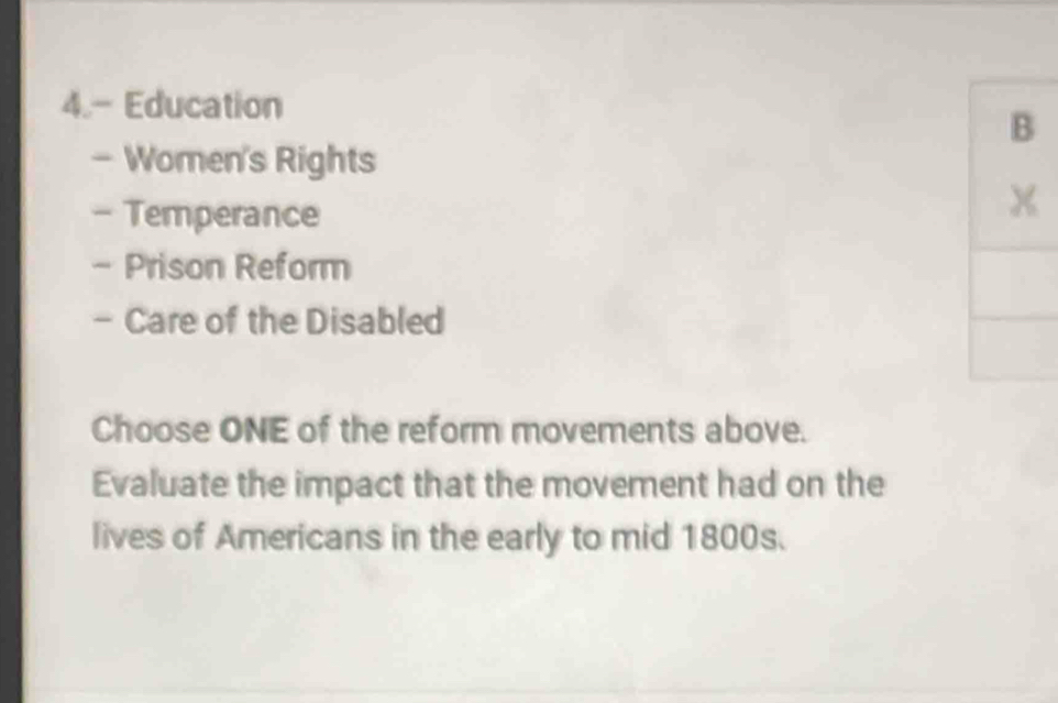 4.- Education 
- Women's Rights 
- Temperance 
- Prison Reform 
- Care of the Disabled 
Choose ONE of the reform movements above. 
Evaluate the impact that the movement had on the 
lives of Americans in the early to mid 1800s.