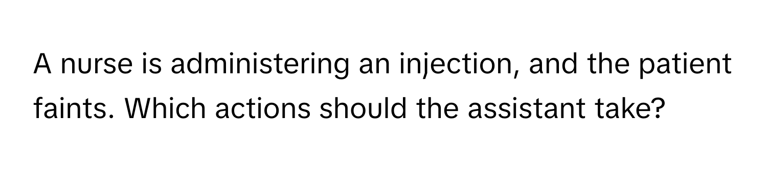 A nurse is administering an injection, and the patient faints. Which actions should the assistant take?