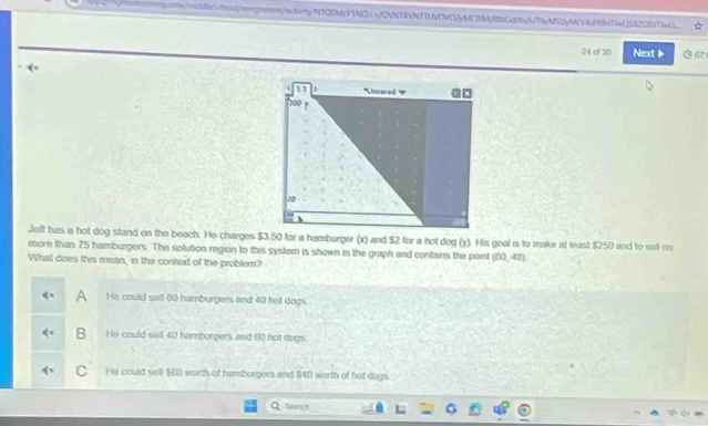 ntt/NTQOMYTNQ× $3.50 for a hamburger (x) and $2 for a hot dog (y). His goal is to make at least $250 and to sell no
more than 75 hamburgers. The solution region to this system is shown in the graph and contains the point (60,40)
What does this mean, in the context of the problem?
A He could sall 60 hamburgers and 40 hot dogs
B He could sell 40 hamborgers and 60 hot dogs.
C He could sell $60 worth of hemborgers and $40 worth of hot dogs.
Seunsm