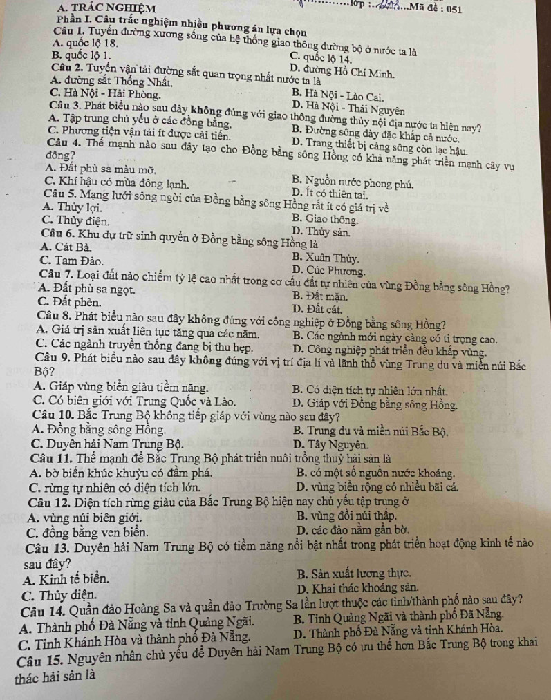 tRÁC NGHIệM
:.......lớp :.. ...Mã đề : 051
Phần I. Câu trắc nghiệm nhiều phương án lựa chọn
Câu 1. Tuyến đường xương sống của hệ thống giao thông đường bộ ở nước ta là
A. quốc lộ 18.
B. quốc lộ 1.
C. quốc lộ 14.
D. đường Hồ Chí Minh.
Câu 2. Tuyến vận tải đường sắt quan trọng nhất nước ta là
A. đường sắt Thống Nhất,
B. Hà Nội - Lào Cai.
C. Hà Nội - Hải Phòng. D. Hà Nội - Thái Nguyên
Câu 3. Phát biểu nào sau đây không đúng với giao thông đường thủy nội địa nước ta hiện nay?
A. Tập trung chủ yếu ở các đồng bằng. B. Đường sông dày đặc khắp cả nước.
C. Phương tiện vận tải ít được cải tiến. D. Trang thiết bị cảng sông còn lạc hậu.
Câu 4. Thế mạnh nào sau đây tạo cho Đồng bằng sông Hồng có khả năng phát triển mạnh cây vụ
đông?
A. Đất phù sa màu mỡ, B. Nguồn nước phong phú.
C. Khí hậu có mùa đông lạnh. D. Ít có thiên tai.
Câu 5, Mạng lưới sông ngòi của Đồng bằng sông Hồng rất ít có giá trị về
A. Thủy lợi. B. Giao thông.
C. Thủy điện. D. Thủy sản.
Câu 6. Khu dự trữ sinh quyền ở Đồng bằng sông Hồng là
A. Cát Bà. B. Xuân Thùy.
C. Tam Đảo. D. Cúc Phương.
Câu 7. Loại đất nào chiếm tỷ lệ cao nhất trong cơ cấu đất tự nhiên của vùng Đồng bằng sông Hồng?
A. Đất phù sa ngọt. B. Đất mặn.
C. Đất phèn. D. Đất cát.
Câu 8. Phát biểu nào sau đây không đúng với công nghiệp ở Đồng bằng sông Hồng?
A. Giá trị sản xuất liên tục tăng qua các năm. B. Các ngành mới ngày càng có tỉ trọng cao.
C. Các ngành truyền thống đang bị thu hẹp. D. Công nghiệp phát triển đều khắp vùng.
Câu 9. Phát biểu nào sau đây không đúng với vị trí địa lí và lãnh thổ vùng Trung du và miền núi Bắc
Bộ?
A. Giáp vùng biển giàu tiềm năng.  B. Có diện tích tự nhiên lớn nhất.
C. Có biên giới với Trung Quốc và Lào. D. Giáp với Đồng bằng sông Hồng.
Câu 10. Bắc Trung Bộ không tiếp giáp với vùng nào sau đây?
A. Đồng bằng sông Hồng. B. Trung du và miền núi Bắc Bộ.
C. Duyên hải Nam Trung Bộ. D. Tây Nguyên.
Câu 11. Thế mạnh đề Bắc Trung Bộ phát triển nuôi trồng thuỷ hải sản là
A. bờ biển khúc khuỷu có đầm phá, B. có một số nguồn nước khoáng.
C. rừng tự nhiên có diện tích lớn. D. vùng biển rộng có nhiều bãi cá.
Câu 12. Diện tích rừng giàu của Bắc Trung Bộ hiện nay chủ yếu tập trung ở
A. vùng núi biên giới. B. vùng đồi núi thấp.
C. đồng bằng ven biển. D. các đảo nằm gần bờ.
Câu 13. Duyên hải Nam Trung Bộ có tiềm năng nổi bật nhất trong phát triển hoạt động kinh tế nào
sau đây?
A. Kinh tế biển. B. Sản xuất lương thực.
C. Thủy điện. D. Khai thác khoáng sản.
Câu 14. Quần đảo Hoàng Sa và quần đảo Trường Sa lần lượt thuộc các tinh/thành phố nào sau đây?
A. Thành phố Đà Nẵng và tỉnh Quảng Ngãi.  B. Tỉnh Quảng Ngãi và thành phố Đã Nẵng.
C. Tỉnh Khánh Hòa và thành phố Đà Nẵng. D. Thành phố Đà Nẵng và tỉnh Khánh Hòa.
Câu 15. Nguyên nhân chủ yếu để Duyên hải Nam Trung Bộ có ưu thế hơn Bắc Trung Bộ trong khai
thác hải sản là