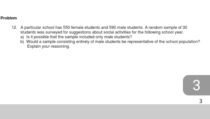 Problem 
12. A particular school has 550 female students and 590 male students. A random sample of 30
students was surveyed for suggestions about social activities for the following school year. 
a) Is it possible that the sample included only male students? 
b) Would a sample consisting entirely of male students be representative of the school population? 
Explain your reasoning.
3
3