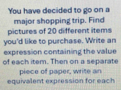 You have decided to go on a 
major shopping trip. Find 
pictures of 20 different items 
you'd like to purchase. Write an 
expression containing the value 
of each item. Then on a separate 
piece of paper, write an 
equivalent expression for each