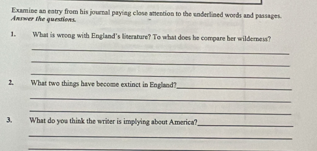 Examine an entry from his journal paying close attention to the underlined words and passages. 
Answer the questions. 
1. What is wrong with England’s literature? To what does he compare her wilderness? 
_ 
_ 
_ 
_ 
2. What two things have become extinct in England? 
_ 
_ 
3. What do you think the writer is implying about America?_ 
_ 
_