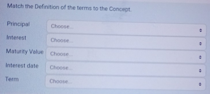 Match the Definition of the terms to the Concept. 
Principal Choose... 
Interest Choose... 
Maturity Value Choose... 
; 
Interest date Choose... 
Term Choose...