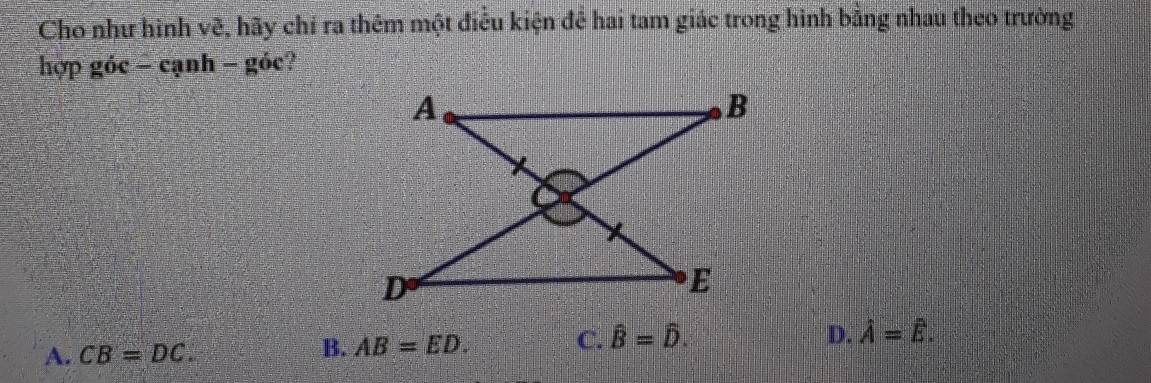 Cho như hình vẽ, hãy chỉ ra thêm một điều kiện để hai tam giác trong hình bằng nhau theo trường
hợp góc - cạnh - gỏc?
D.
A. CB=DC. B. AB=ED. C. hat B=hat D. hat A=hat E.