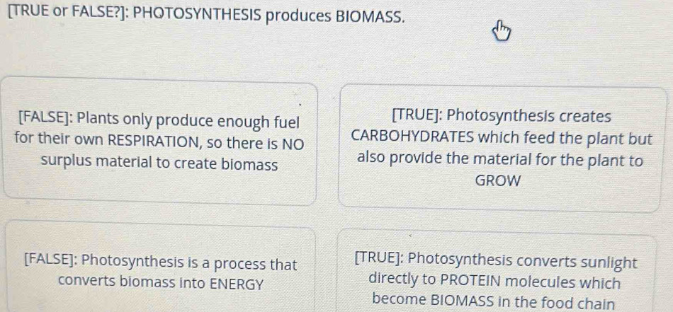 [TRUE or FALSE?]: PHOTOSYNTHESIS produces BIOMASS. 
[FALSE]: Plants only produce enough fuel 
[TRUE]: Photosynthesis creates 
for their own RESPIRATION, so there is NO CARBOHYDRATES which feed the plant but 
surplus material to create biomass 
also provide the material for the plant to 
GROW 
[FALSE]: Photosynthesis is a process that [TRUE]: Photosynthesis converts sunlight 
converts biomass into ENERGY 
directly to PROTEIN molecules which 
become BIOMASS in the food chain