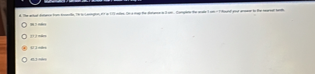 Matema
4 The actal distance from Ancovile, N to Lexington MV is 172 miles. On a map the dstance is 3 cm. Complete the scale 1 cm=? Round your answer to the nearest tenth
59.1 mies
27.2 milies
57.3 mies . 45.3 miles