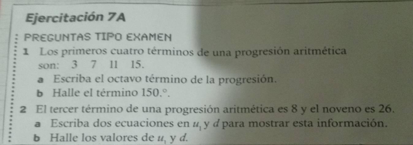 Ejercitación 7A 
PREGUNTAS TIPO EXAMEN 
1 Los primeros cuatro términos de una progresión aritmética 
son: 3 7 11 15. 
a Escriba el octavo término de la progresión. 
b Halle el término 150.^circ . 
2 El tercer término de una progresión aritmética es 8 y el noveno es 26. 
a Escriba dos ecuaciones en u_1 y d para mostrar esta información. 
b Halle los valores de u_1 y d.