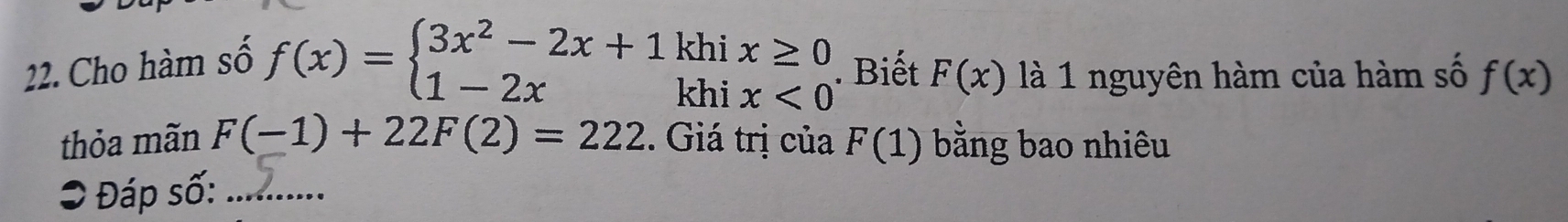 Cho hàm số f(x)=beginarrayl 3x^2-2x+1 1-2xendarray. kh 
kh beginarrayr ix≥ 0 ix<0endarray. Biết F(x) là 1 nguyên hàm của hàm số f(x)
thỏa mãn F(-1)+22F(2)=222. Giá trị của F(1) bằng bao nhiêu 
O Đáp số:_