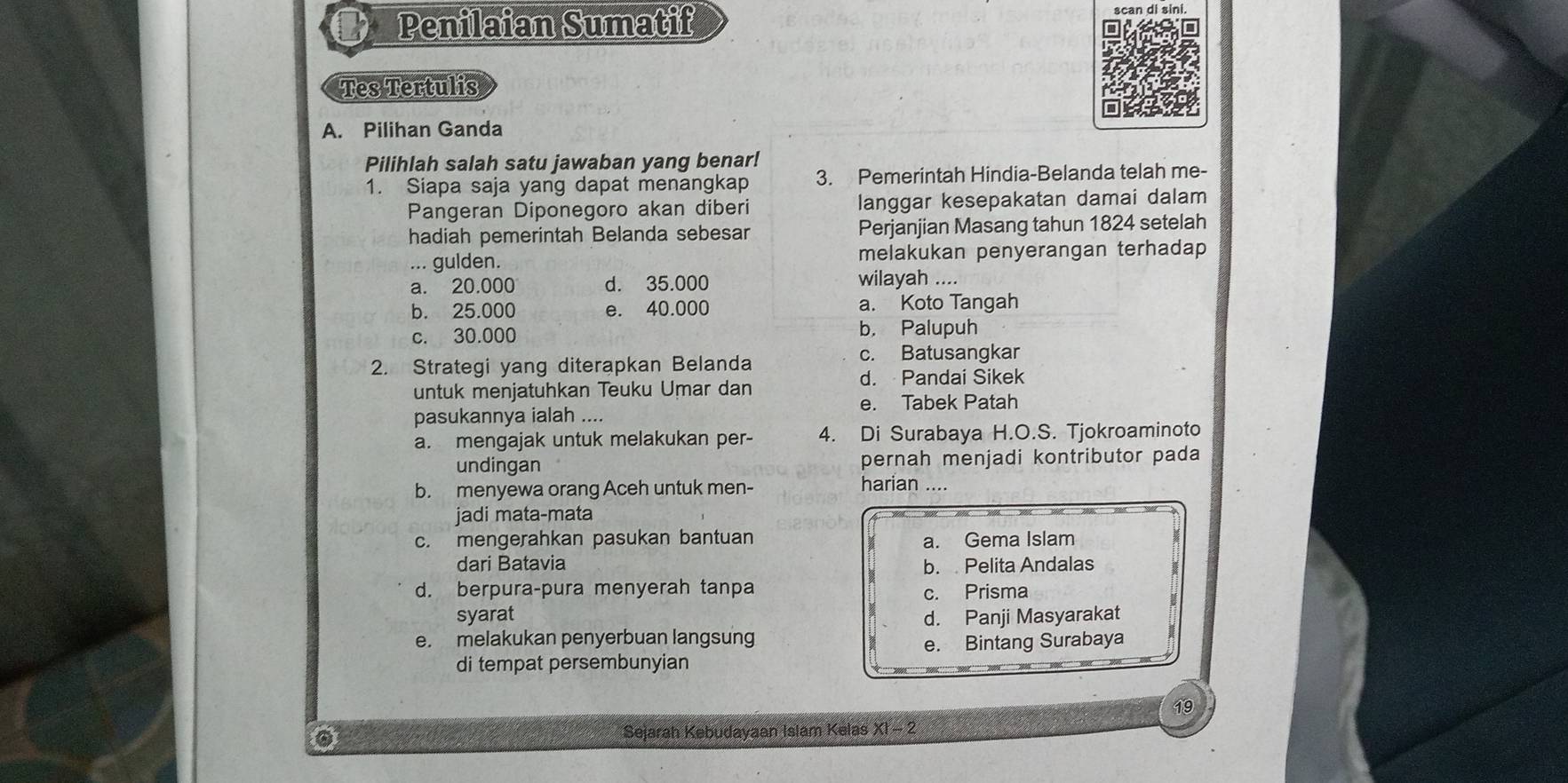 Penilaian Sumatif scan di sini
Tes Tertulis
A. Pilihan Ganda
Pilihlah salah satu jawaban yang benar!
1. Siapa saja yang dapat menangkap 3. Pemerintah Hindia-Belanda telah me-
Pangeran Diponegoro akan diberi langgar kesepakatan damai dalam
hadiah pemerintah Belanda sebesar Perjanjian Masang tahun 1824 setelah
... gulden. melakukan penyerangan terhadap
a. 20.000 d. 35.000 wilayah ....
b. 25.000 e. 40.000 a. Koto Tangah
c. 30.000 b， Palupuh
2. Strategi yang diterapkan Belanda c. Batusangkar
untuk menjatuhkan Teuku Umar dan d. Pandai Sikek
pasukannya ialah .... e. Tabek Patah
a. mengajak untuk melakukan per- 4. Di Surabaya H.O.S. Tjokroaminoto
undingan pernah menjadi kontributor pada
b. menyewa orang Aceh untuk men-
harian ....
jadi mata-mata
c. mengerahkan pasukan bantuan a. Gema Islam
dari Batavia b. Pelita Andalas
d. berpura-pura menyerah tanpa
c. Prisma
syarat d. Panji Masyarakat
e. melakukan penyerbuan langsung e. Bintang Surabaya
di tempat persembunyian
19
Sejarah Kebudayaan Islam Kelas XI - 2