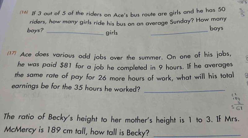 (16) If 3 out of 5 of the riders on Ace's bus route are girls and he has 50
riders, how many girls ride his bus on an average Sunday? How many 
boys? _girls_ 
boys 
(17) Ace does various odd jobs over the summer. On one of his jobs, 
he was paid $81 for a job he completed in 9 hours. If he averages 
the same rate of pay for 26 more hours of work, what will his total 
earnings be for the 35 hours he worked?_ 
The ratio of Becky's height to her mother's height is 1 to 3. If Mrs. 
McMercy is 189 cm tall, how tall is Becky?_