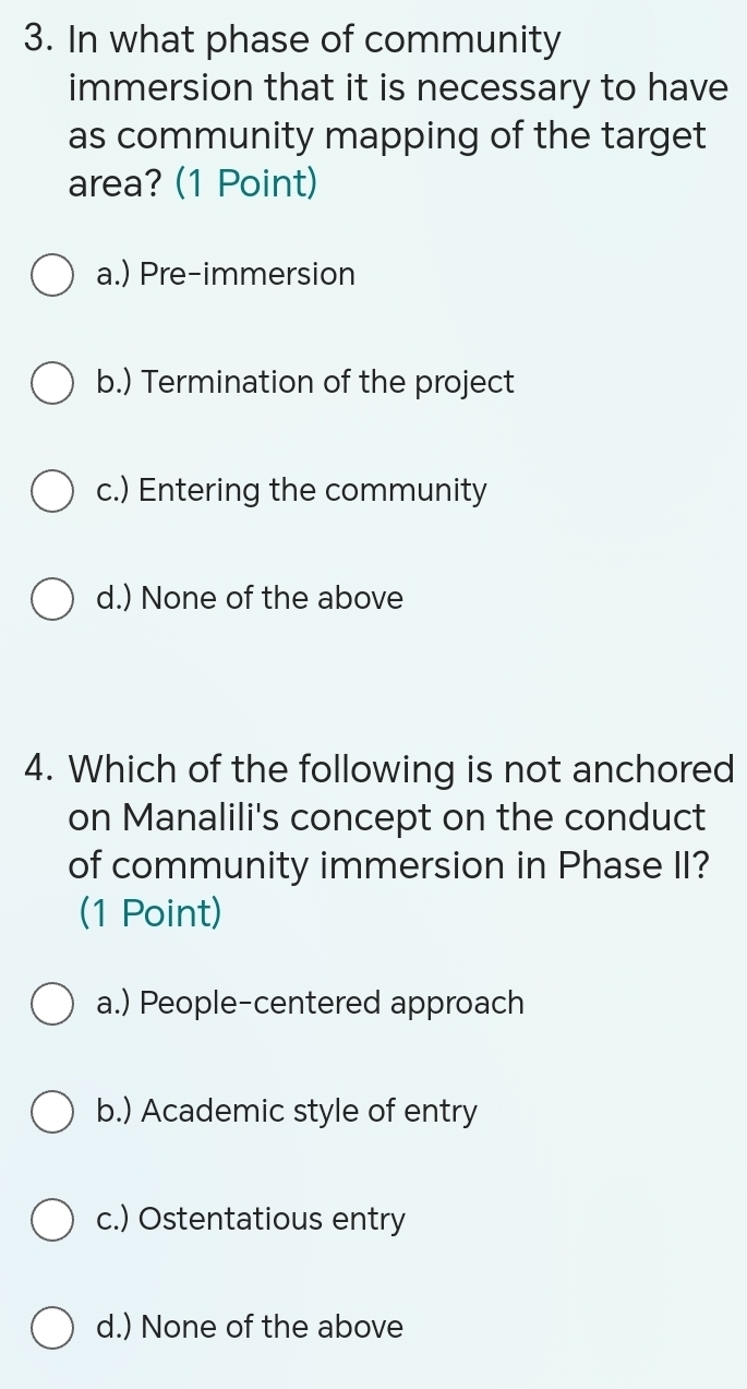 In what phase of community
immersion that it is necessary to have
as community mapping of the target
area? (1 Point)
a.) Pre-immersion
b.) Termination of the project
c.) Entering the community
d.) None of the above
4. Which of the following is not anchored
on Manalili's concept on the conduct
of community immersion in Phase II?
(1 Point)
a.) People-centered approach
b.) Academic style of entry
c.) Ostentatious entry
d.) None of the above