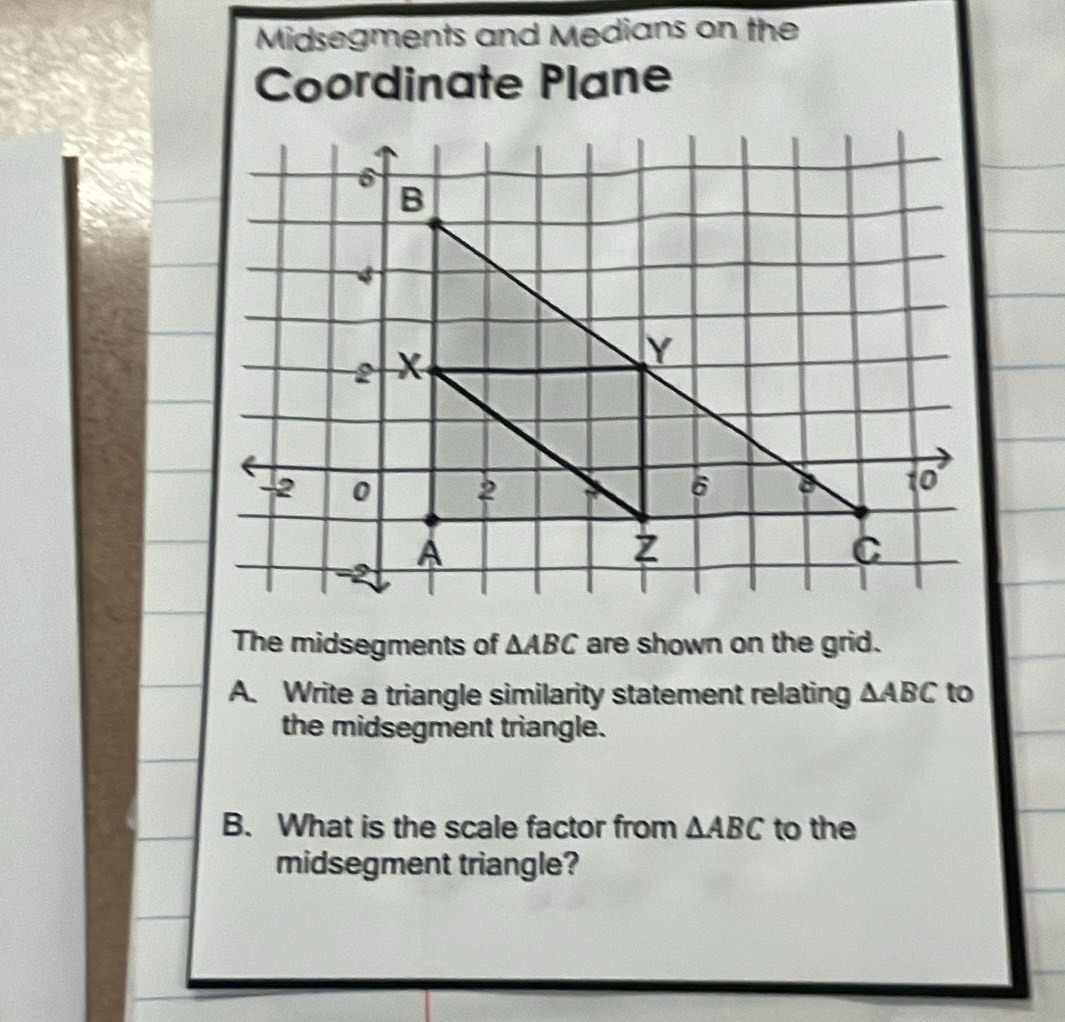 Midsegments and Medians on the 
Coordinate Plane 
The midsegments of △ ABC are shown on the grid. 
A. Write a triangle similarity statement relating △ ABC to 
the midsegment triangle. 
B. What is the scale factor from △ ABC to the 
midsegment triangle?