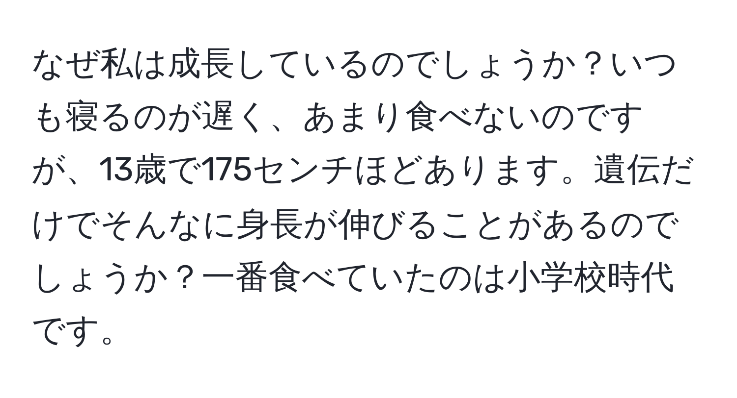 なぜ私は成長しているのでしょうか？いつも寝るのが遅く、あまり食べないのですが、13歳で175センチほどあります。遺伝だけでそんなに身長が伸びることがあるのでしょうか？一番食べていたのは小学校時代です。