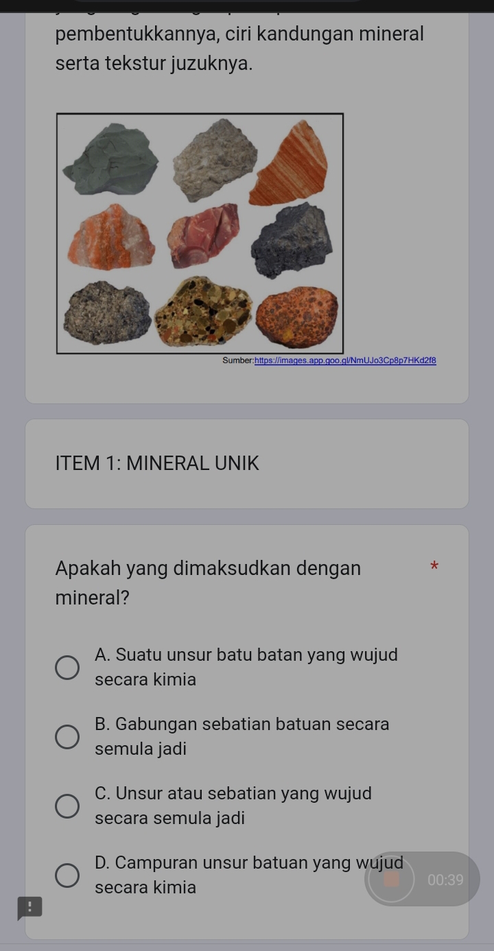 pembentukkannya, ciri kandungan mineral
serta tekstur juzuknya.
mUJo3Cp8p7HKd2f8
ITEM 1: MINERAL UNIK
Apakah yang dimaksudkan dengan *
mineral?
A. Suatu unsur batu batan yang wujud
secara kimia
B. Gabungan sebatian batuan secara
semula jadi
C. Unsur atau sebatian yang wujud
secara semula jadi
D. Campuran unsur batuan yang wujud
secara kimia
00:39
: