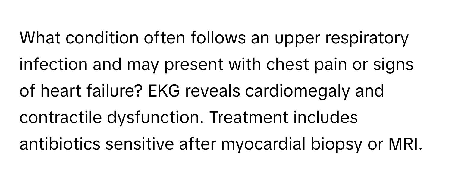 What condition often follows an upper respiratory infection and may present with chest pain or signs of heart failure? EKG reveals cardiomegaly and contractile dysfunction. Treatment includes antibiotics sensitive after myocardial biopsy or MRI.