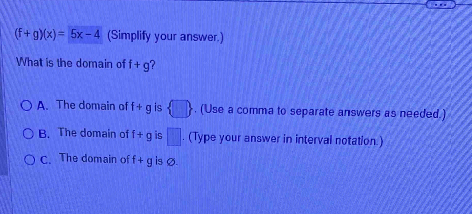 (f+g)(x)=5x-4 (Simplify your answer.)
What is the domain of f+g 2
A. The domain of f+g is  □ . (Use a comma to separate answers as needed.)
B. The domain of f+g is □. (Type your answer in interval notation.)
C. The domain of f+g is Ø.