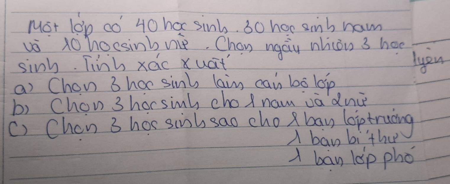 Mot lon co 40 hoc sint. 30 hoe simb ham
vo tohocsinbvie. Chan ngau nhiòn 3 hae
sinh. Tinh xac xuat
lyou
a) Chon 3 harsinl, lain cai bó lop
b) Chon 3 horsinh cho nam va dnc
() Chon 3 hos siish sao cho)bay loptrucing
A baw bither
A bay lop phó