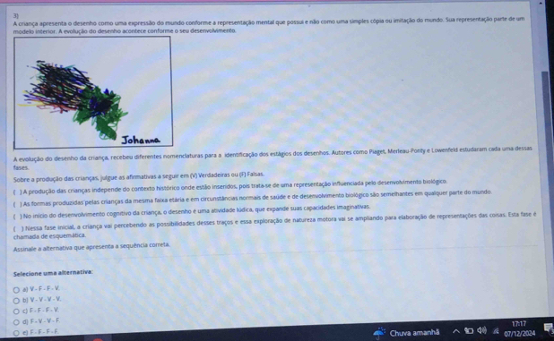 A criança apresenta o desenho como uma expressão do mundo conforme a representação mental que possui e não como uma simples cópia ou imitação do mundo. Sua representação parte de um
modelo interior. A evolução do desenho acontece conforme o seu desenvolvimento.
A evolução do desenho da criança, recebeu diferentes nomenclaturas para a identificação dos estágios dos desenhos. Autores como Piaget, Merleau Ponty e Lowenfeld estudaram cada uma dessas
fases.
Sobre a produção das crianças, julgue as afirmativas a seguir em (V) Verdadeiras ou (F) Falsas.
() A produção das crianças independe do contexto histórico onde estião inseridos, pois trata-se de uma representação influenciada pelo desenvolvimento biológico.
) As formas produzidas pelas crianças da mesma faixa etária e em circunstâncias normais de saúde e de desenvolvimento biológico são semelhantes em qualquer parte do mundo
) No início do desenvolvimento cognítivo da criança, o desenho é uma atividade lúdica, que expande suas capacidades imaginativas.
chamada de esquemática. ) Nessa fase inicial, a criança vai percebendo as possibilidades desses traços e essa exploração de natureza motora vai se ampliando para elaboração de representações das coisas. Esta fase é
Assinale a alternativa que apresenta a sequência correta.
Selecione uma alternativa
a) V - F - F - V.
bJ V - V - V - V.
c) F - F - F . V
d) F - V - V - F
17:17
e) F - F - F  F
Chuva amanh 07/12/2024