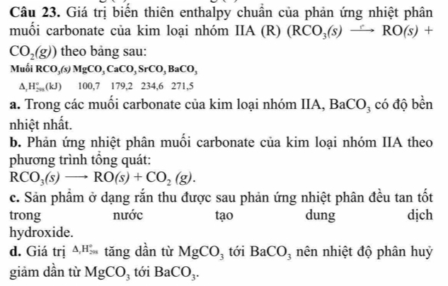 Giá trị biển thiên enthalpy chuẩn của phản ứng nhiệt phân 
muối carbonate của kim loại nhóm IIA (R) (RCO_3(s)to RO(s)+
CO_2(g)) theo bảng sau: 
Muối RCO_3(s)MgCO_3CaCO_3SrCO_3BaCO_3
△ _rH_(298)°(kJ) 100, 7 179, 2234, 6 2 71.5
a. Trong các muồi carbonate của kim loại nhóm IIA, BaCO_3 có độ bền 
nhiệt nhất. 
b. Phản ứng nhiệt phân muối carbonate của kim loại nhóm IIA theo 
phương trình tông quát:
RCO_3(s)to RO(s)+CO_2(g). 
c. Sản phẩm ở dạng rắn thu được sau phản ứng nhiệt phân đều tan tốt 
trong nước tạo dung dịch 
hydroxide. 
d. Giá trị △ _rH_(298)° tăng dần từ MgCO_3 tới BaCO_3 nên nhiệt độ phân huỷ 
giảm dần từ MgCO_3 tới BaCO_3.