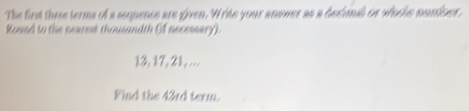 The first three terms of a sequence are given. Write your answer as a dedimd or whcle nuniser, 
Round to the nearest thousandth (f necessary).
13, 17, 21, ... 
Find the 43rd term.