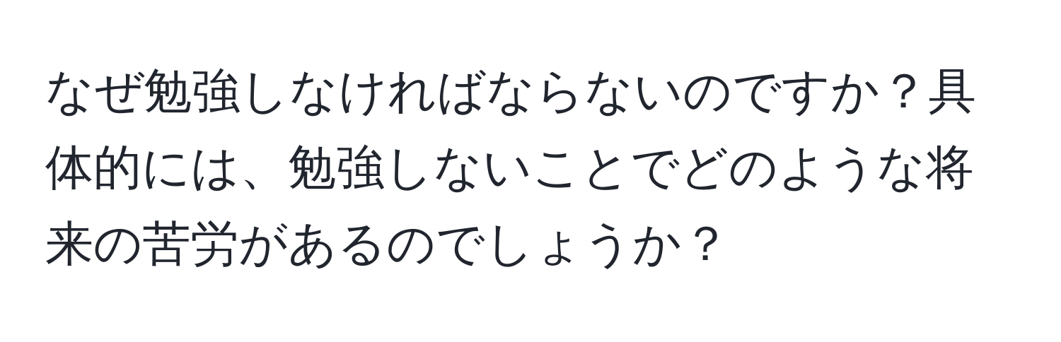 なぜ勉強しなければならないのですか？具体的には、勉強しないことでどのような将来の苦労があるのでしょうか？