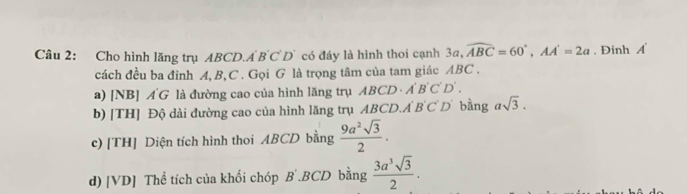 Cho hình lăng trụ ABCD.A BC D' có đáy là hình thoi cạnh 3a, widehat ABC=60°, AA'=2a. Đinh A
cách đều ba đỉnh A, B, C. Gọi G là trọng tâm của tam giác ABC.
ABCD· A'B'C'D'.
a) [NB] AG là đường cao của hình lăng trụ AB
b) [TH] Độ dài đường cao của hình lăng trụ ABCD. A'B'C'D' bằng asqrt(3).
c) [TH] Diện tích hình thoi ABCD bằng  9a^2sqrt(3)/2 .
d) [VD] Thể tích của khối chóp B´. BCD bằng  3a^3sqrt(3)/2 .