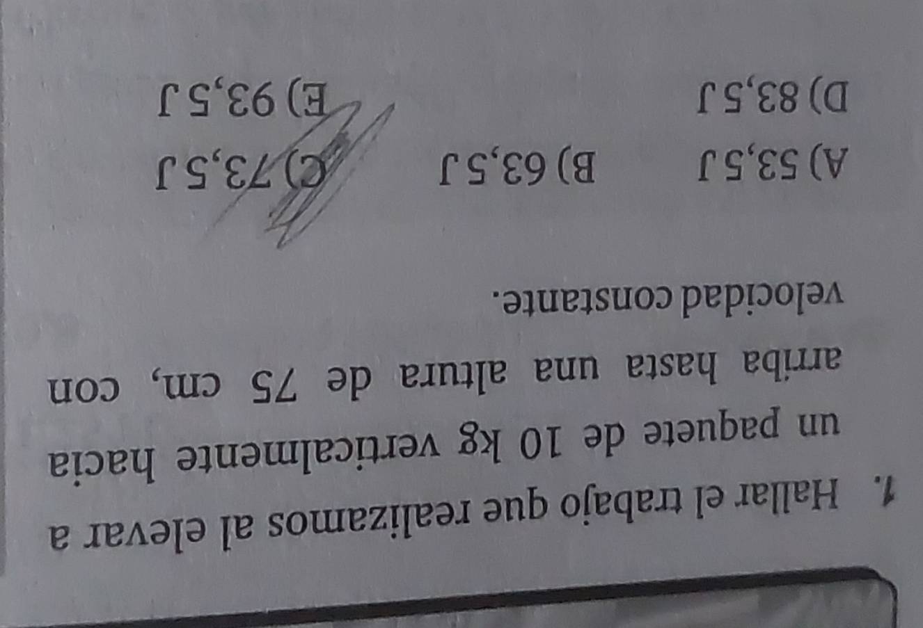 Hallar el trabajo que realizamos al elevar a
un paquete de 10 kg verticalmente hacia
arriba hasta una altura de 75 cm, con
velocidad constante.
A) 53,5 J B) 63,5 J C) 73,5 J
D) 83,5 J E) 93,5 J