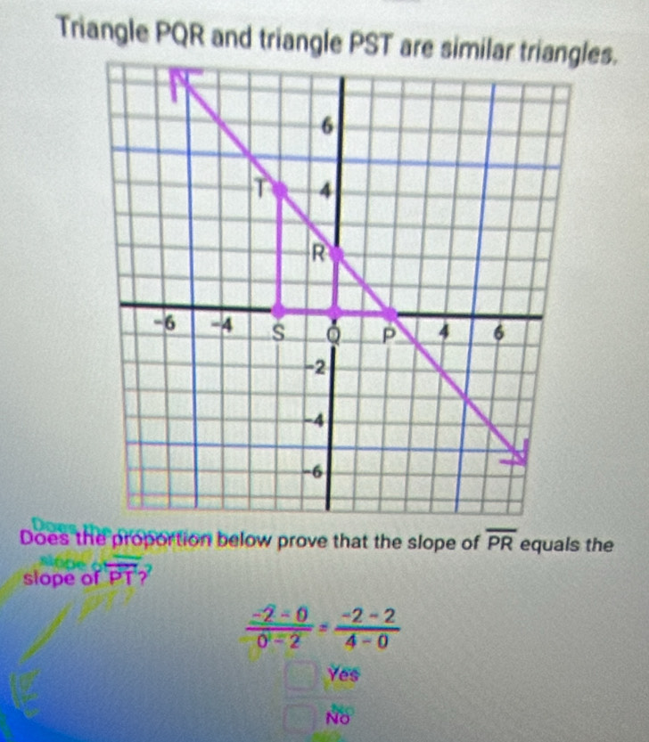 Triangle PQR and triangle PST are similar triangles.
Does the proportion below prove that the slope of overline PR equals the
slope of overline PT
 (-2-0)/0-2 = (-2-2)/4-0 
Yes
NO