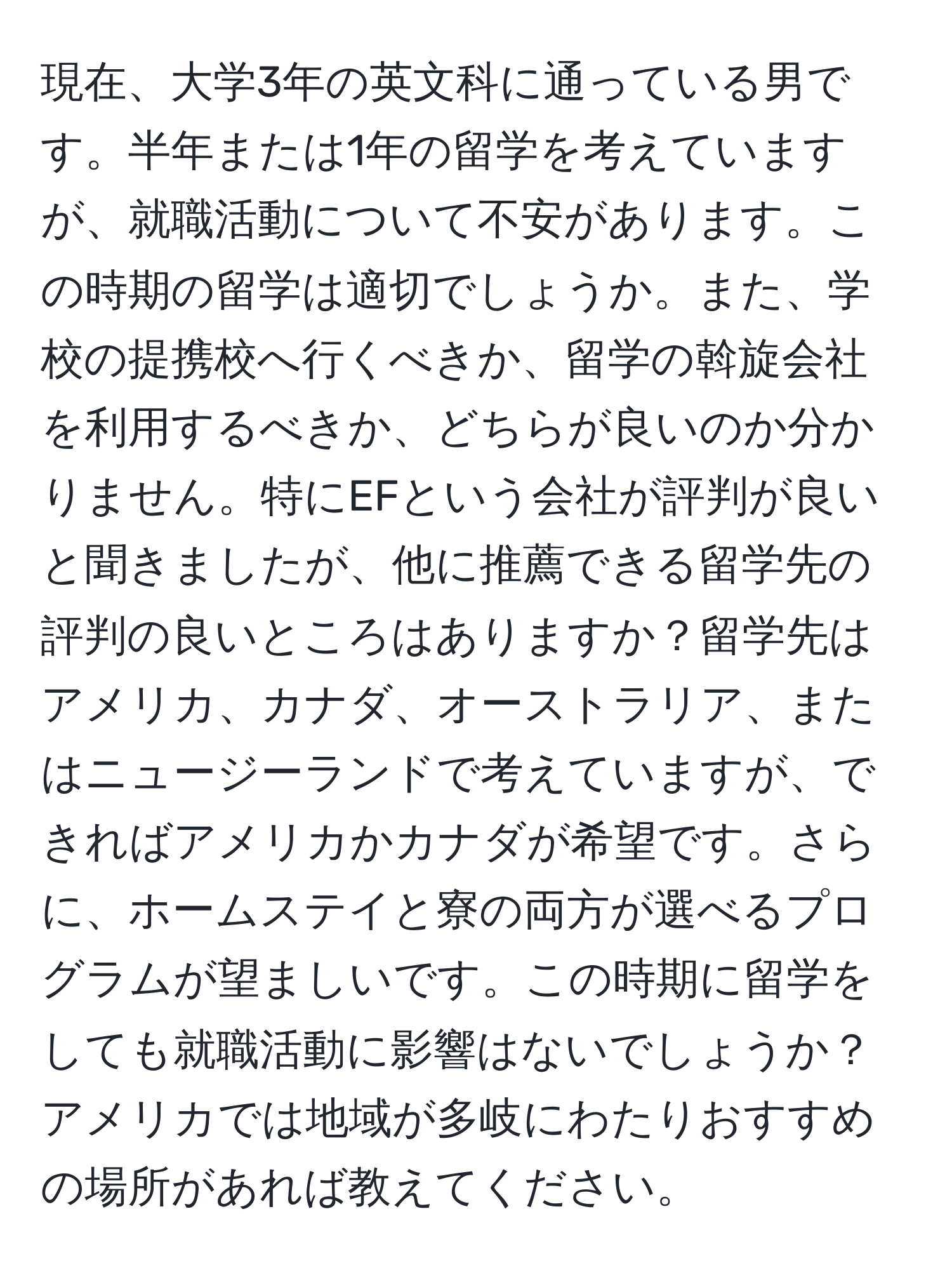 現在、大学3年の英文科に通っている男です。半年または1年の留学を考えていますが、就職活動について不安があります。この時期の留学は適切でしょうか。また、学校の提携校へ行くべきか、留学の斡旋会社を利用するべきか、どちらが良いのか分かりません。特にEFという会社が評判が良いと聞きましたが、他に推薦できる留学先の評判の良いところはありますか？留学先はアメリカ、カナダ、オーストラリア、またはニュージーランドで考えていますが、できればアメリカかカナダが希望です。さらに、ホームステイと寮の両方が選べるプログラムが望ましいです。この時期に留学をしても就職活動に影響はないでしょうか？アメリカでは地域が多岐にわたりおすすめの場所があれば教えてください。