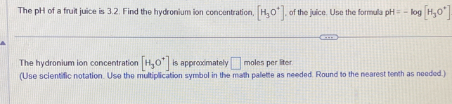 The pH of a fruit juice is 3.2. Find the hydronium ion concentration, [H_3O^+] , of the juice. Use the formula pH=-log [H_3O^+]
The hydronium ion concentration [H_3O^+] is approximately □ moles per liter
(Use scientific notation. Use the multiplication symbol in the math palette as needed. Round to the nearest tenth as needed.)