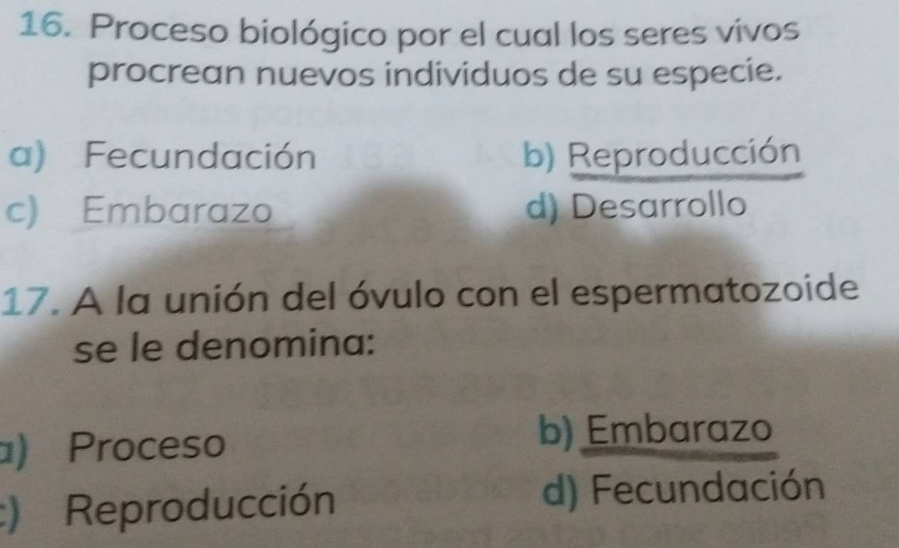 Proceso biológico por el cual los seres vivos
procrean nuevos individuos de su especie.
a) Fecundación b) Reproducción
c) Embarazo d) Desarrollo
17. A la unión del óvulo con el espermatozoide
se le denomina:
) Proceso
b) Embarazo
:) Reproducción
d) Fecundación