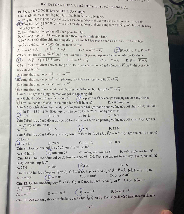 tông hợp và phân tích lực. cân bảng lực
phản 1. trÁc NghiệM NHiÊU Lựa chọn
Câu 1: Khi nói về phép tổng hợp lực, phát biểu nào sau đây đúng?
A. Tổng hợp lực là phép thay thể các lực tác dụng đồng thời vào vật bằng một lực như các lực đó
ớ Tông hợp lực là phép thay thế các lực tác dụng đồng thời vào cùng một vật bằng một lực có tác dụng
giống hệt các lực ấy.
C. Phép tổng hợp lực giống với phép phân tích lực.
D. Khi tổng hợp lực thì không phải tuân theo quy tắc hình bình hành.
Câu 2:M Một chất điểm chịu tác dụng đồng thời của hai lực thành phần có độ lớn Fị và F_2 thì hợp
lực F của chúng luôn có độ lớn thỏa mãn hệ thức:
A. F=F_1^(2+F_2^2 B. F=F_1)+F_2 C. F=sqrt (F_1)^2+F_2^2 D |F_1-F_2|≤ F≤ F_1+F_2
Câu 3: Hai lực đồng quy vector F_1 và vector F_2 hợp với nhau một góc α, hợp lực của hai lực này có độ lớn là
a F=sqrt (F_1)^2+F_2^(2+2F_1)F_2cos alpha  B. F=F_1^(2+F_2^2 C. F=F_1)-F_2 D. F=sqrt(F_1)+F_2
Câu 4: Một chất điểm chuyển động dưới tác dụng của hai lực có giá đồng quy vector F_1 và vector F_2 thì vectơ gia
tốc của chất điểm
A. cùng phương, cùng chiều với lực vector F_2
B cùng phương, cùng chiều với phương và chiều của hợp lực giữa vector F_1 và vector F_2
C. cùng phương, cùng chiều với lực vector F_1
D. cùng phương, ngược chiều với phương và chiều của hợp lực giữa vector F_1 và vector F_2
Câu 5:Các lực tác dụng lên một vật gọi là cân bằng khi
A. vật chuyển động với gia tốc không đổi  B: hợp lực của tất cả các lực tác dụng lên vật bằng không
C. hợp lực của tất cả các lực tác dụng lên vật là hằng số. D. vật đứng yên.
Câu 6:N Một chất điểm chịu tác dụng đồng thời của hai lực thành phần vuông góc với nhau có độ lớn lần
lượt là F_1=15N và F_2. Biết hợp lực trên có độ lớn là 25 N. Giá trị của F_2la
A. 20 N. B. 30 N. C. 40 N. D. 10 N.
Câu 7:Hai lực có giá đồng quy có độ lớn là 3 N là 4 N và có phương vuông góc với nhau. Hợp lực của
hai lực này có độ lớn là
A. 7 N. B. 1 N. C.5 N. D. 12 N.
Câu 8:Hai lực có giá đồng quy có độ lớn F_1=F_2=10N, có (vector F_1.vector F_2)=60° Hợp lực của hai lực này có
độ lớn là
A. 17,3 N. B. 20 N. C. 14,1 N. D. 10 N.
Câu 9: Hợp lực của hai lực có độ lớn F và 2F có thể 1
A. nhỏ hơn F B lớn hơn 2F C. vuông góc với lực F D. vuông góc với lực 2vector F
Câu 10:Có hai lực đồng qui có độ lớn bằng 9N và 12N. Trong số các giá trị sau đây, giá trị nào có thể
là độ lớn của hợp lực?
A. 25N B. 2N C. 15N D. 1N
Câu 11: Có hai lực đồng quy vector F_1 và vector F_2. Gọi α là góc hợp bởi vector F_1 và vector F_2 và vector F=vector F_1+vector F_2 Nếu F=F_1+F_2 thì
A. alpha =90° B alpha =0^0 C. alpha =180° D. 0 <90°
Câu 12: Có hai lực đồng quy vector F_1 và vector F_2. Gọi α là góc hợp bởi vector F_1 và vector F_2 và vector F=vector F_1+vector F_2. Nếu F=
sqrt (F_1)^2+F_2^2 thì:
A. alpha =0^0 B. alpha =180° C. alpha =90° D. 0 <90^0
Câu 13: Một vật đồng thời chịu tác dụng của ba lực vector F_1;vector F_2 và vector F_3. Điều kiện đề vật ở trạng thái cân bằng là
~3~