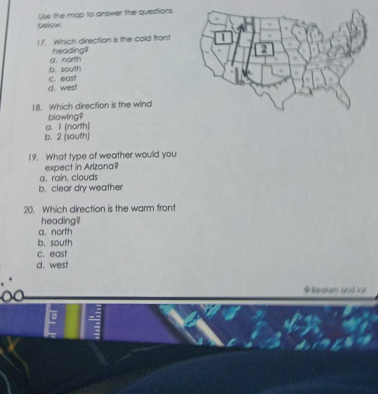 Ue the map to answer the questions
below.
17. Which direction is the cold front
heading?
a. north
b. south
c. east
d. west
18. Which direction is the wind
blowing?
a, 1 (north)
b. 2 (south)
19. What type of weather would you
expect in Arizona?
a. rain, clouds
b. clear dry weather
20. Which direction is the warm front
heading?
a，north
b. south
c. east
d. west
@ Sedkan and ink