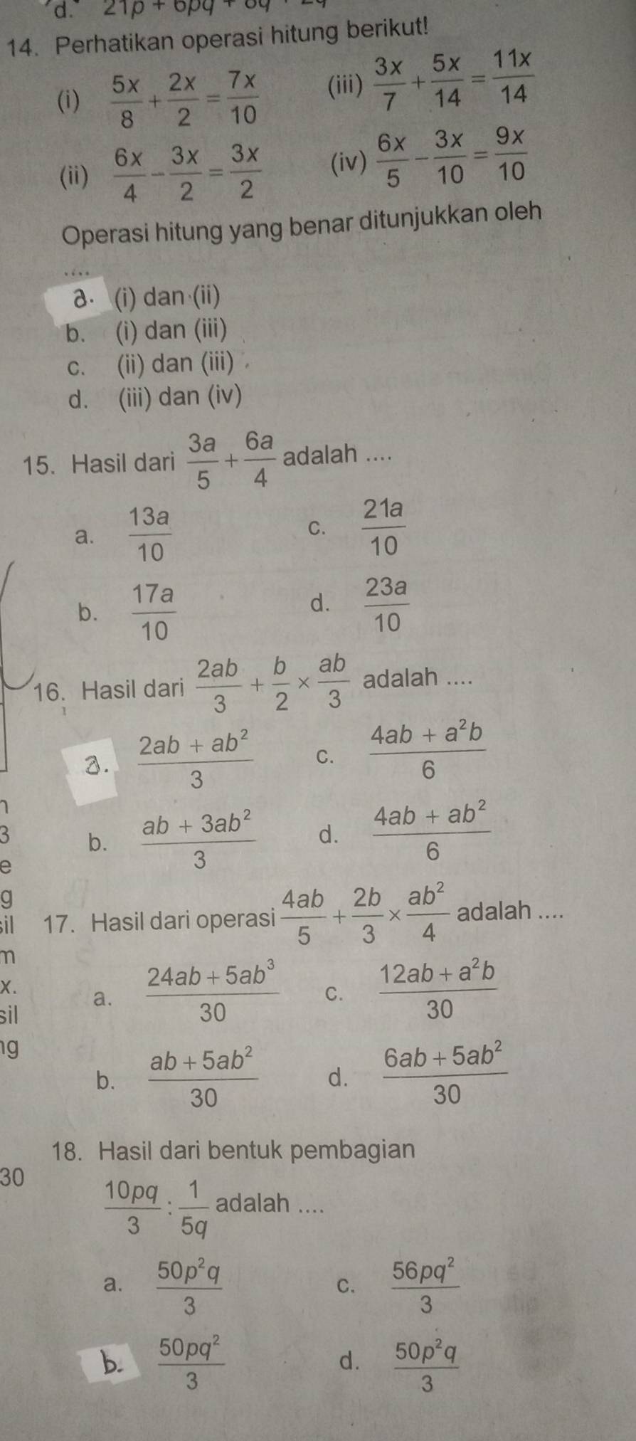 'd 21p+6pq+6q
14. Perhatikan operasi hitung berikut!
(i)  5x/8 + 2x/2 = 7x/10  (iii)  3x/7 + 5x/14 = 11x/14 
(ii)  6x/4 - 3x/2 = 3x/2  (iv)  6x/5 - 3x/10 = 9x/10 
Operasi hitung yang benar ditunjukkan oleh
a. (i) dan (ii)
b. (i) dan (iii)
c. (ii) dan (iii)
d. (iii) dan (iv)
15. Hasil dari  3a/5 + 6a/4  adalah ....
a.  13a/10   21a/10 
C.
b.  17a/10 
d.  23a/10 
16. Hasil dari  2ab/3 + b/2 *  ab/3  adalah ....
3.  (2ab+ab^2)/3  C.  (4ab+a^2b)/6 
1
3 b.  (ab+3ab^2)/3  d.  (4ab+ab^2)/6 
e
g
il 17. Hasil dari operasi  4ab/5 + 2b/3 *  ab^2/4  adalah ....
X.
a.  (24ab+5ab^3)/30  C.  (12ab+a^2b)/30 
sil
g
b.  (ab+5ab^2)/30  d.  (6ab+5ab^2)/30 
18. Hasil dari bentuk pembagian
30  10pq/3 : 1/5q  a dalah ....
a.  50p^2q/3   56pq^2/3 
C.
b.  50pq^2/3   50p^2q/3 
d.